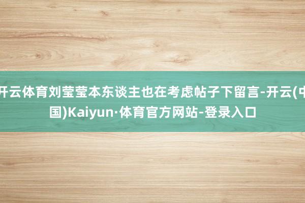 开云体育刘莹莹本东谈主也在考虑帖子下留言-开云(中国)Kaiyun·体育官方网站-登录入口