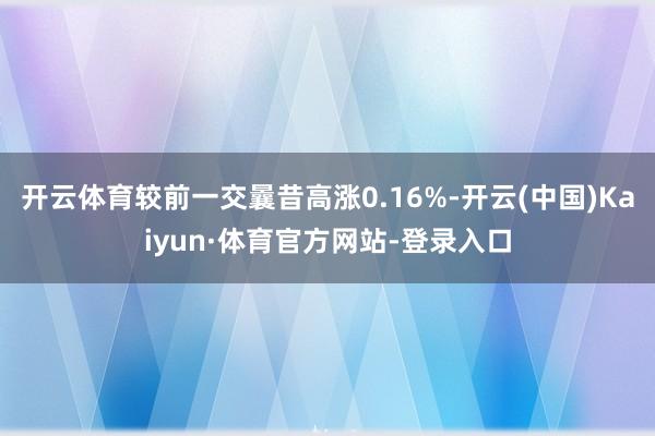 开云体育较前一交曩昔高涨0.16%-开云(中国)Kaiyun·体育官方网站-登录入口