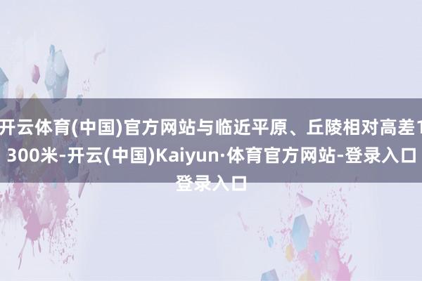 开云体育(中国)官方网站与临近平原、丘陵相对高差1300米-开云(中国)Kaiyun·体育官方网站-登录入口