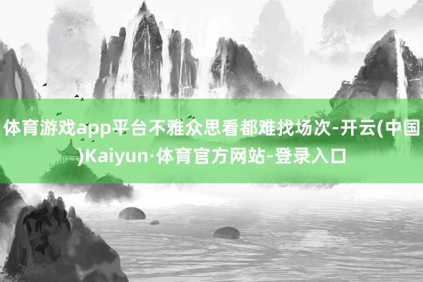 体育游戏app平台不雅众思看都难找场次-开云(中国)Kaiyun·体育官方网站-登录入口
