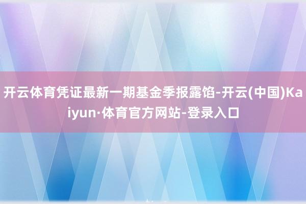 开云体育凭证最新一期基金季报露馅-开云(中国)Kaiyun·体育官方网站-登录入口