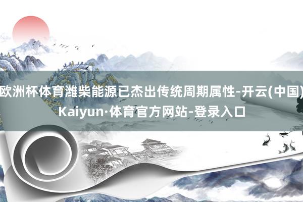 欧洲杯体育潍柴能源已杰出传统周期属性-开云(中国)Kaiyun·体育官方网站-登录入口