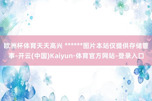 欧洲杯体育天天高兴 ******图片本站仅提供存储管事-开云(中国)Kaiyun·体育官方网站-登录入口