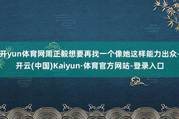 开yun体育网周正毅想要再找一个像她这样能力出众-开云(中国)Kaiyun·体育官方网站-登录入口