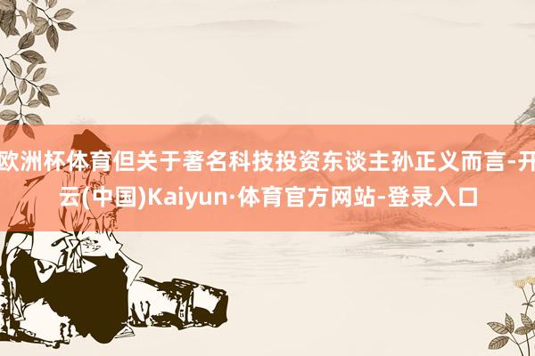 欧洲杯体育但关于著名科技投资东谈主孙正义而言-开云(中国)Kaiyun·体育官方网站-登录入口