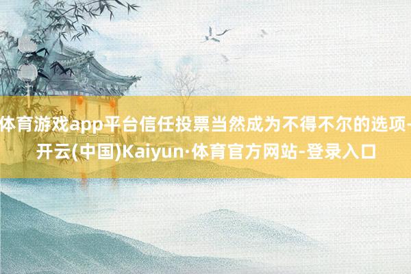 体育游戏app平台信任投票当然成为不得不尔的选项-开云(中国)Kaiyun·体育官方网站-登录入口