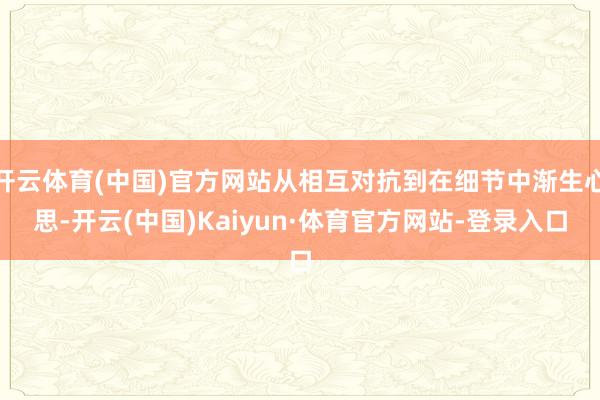 开云体育(中国)官方网站从相互对抗到在细节中渐生心思-开云(中国)Kaiyun·体育官方网站-登录入口