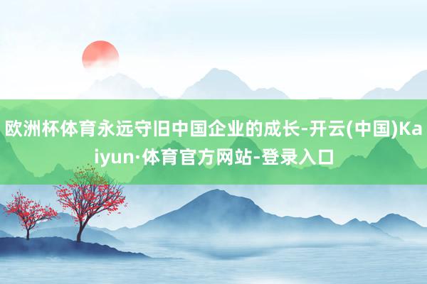 欧洲杯体育永远守旧中国企业的成长-开云(中国)Kaiyun·体育官方网站-登录入口