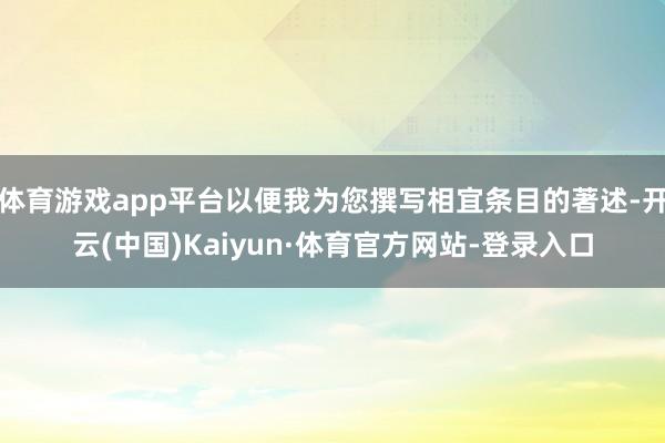 体育游戏app平台以便我为您撰写相宜条目的著述-开云(中国)Kaiyun·体育官方网站-登录入口