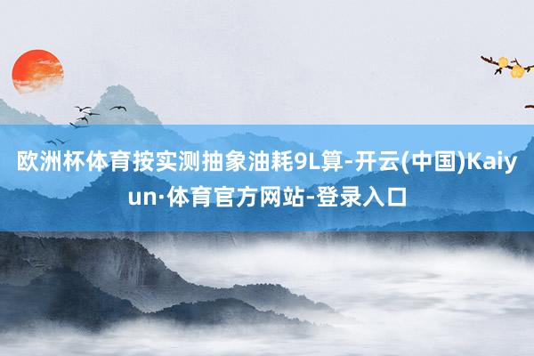 欧洲杯体育按实测抽象油耗9L算-开云(中国)Kaiyun·体育官方网站-登录入口