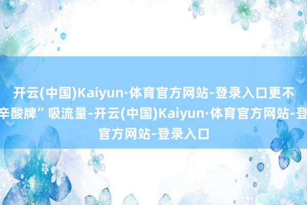 开云(中国)Kaiyun·体育官方网站-登录入口更不会打“辛酸牌”吸流量-开云(中国)Kaiyun·体育官方网站-登录入口