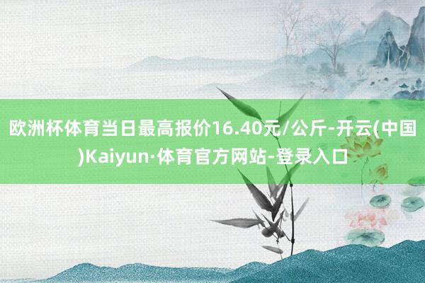 欧洲杯体育当日最高报价16.40元/公斤-开云(中国)Kaiyun·体育官方网站-登录入口