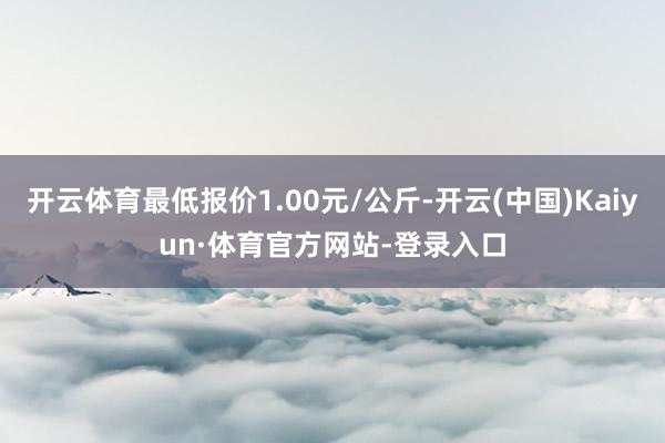 开云体育最低报价1.00元/公斤-开云(中国)Kaiyun·体育官方网站-登录入口