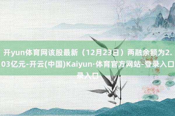 开yun体育网该股最新（12月23日）两融余额为2.03亿元-开云(中国)Kaiyun·体育官方网站-登录入口