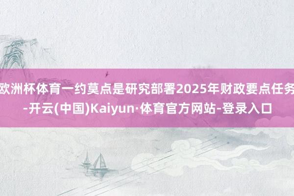 欧洲杯体育一约莫点是研究部署2025年财政要点任务-开云(中国)Kaiyun·体育官方网站-登录入口