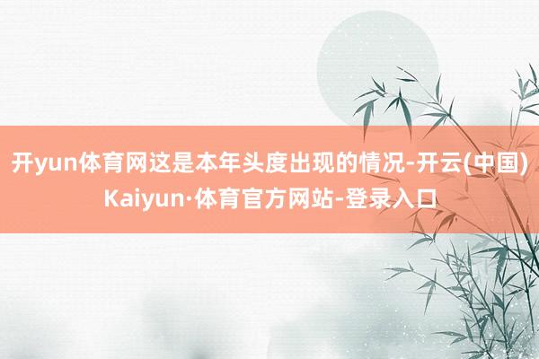 开yun体育网这是本年头度出现的情况-开云(中国)Kaiyun·体育官方网站-登录入口