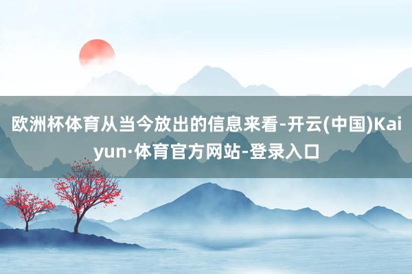 欧洲杯体育从当今放出的信息来看-开云(中国)Kaiyun·体育官方网站-登录入口