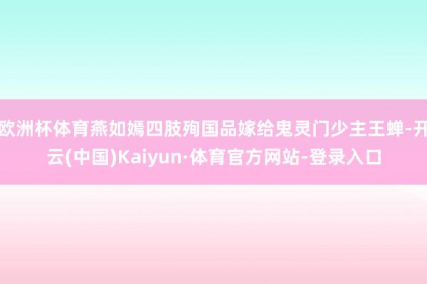 欧洲杯体育燕如嫣四肢殉国品嫁给鬼灵门少主王蝉-开云(中国)Kaiyun·体育官方网站-登录入口