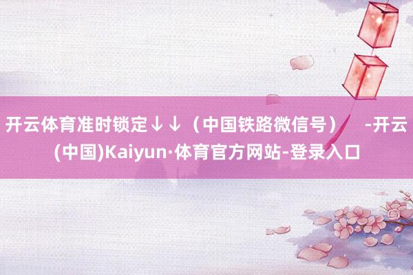 开云体育准时锁定↓↓（中国铁路微信号）    -开云(中国)Kaiyun·体育官方网站-登录入口