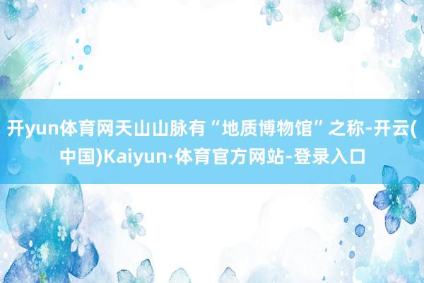 开yun体育网天山山脉有“地质博物馆”之称-开云(中国)Kaiyun·体育官方网站-登录入口