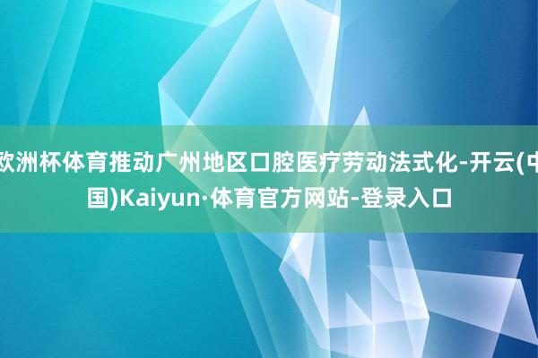 欧洲杯体育推动广州地区口腔医疗劳动法式化-开云(中国)Kaiyun·体育官方网站-登录入口