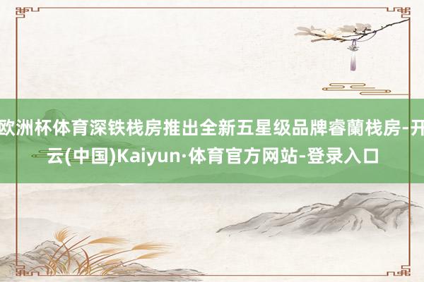 欧洲杯体育深铁栈房推出全新五星级品牌睿蘭栈房-开云(中国)Kaiyun·体育官方网站-登录入口
