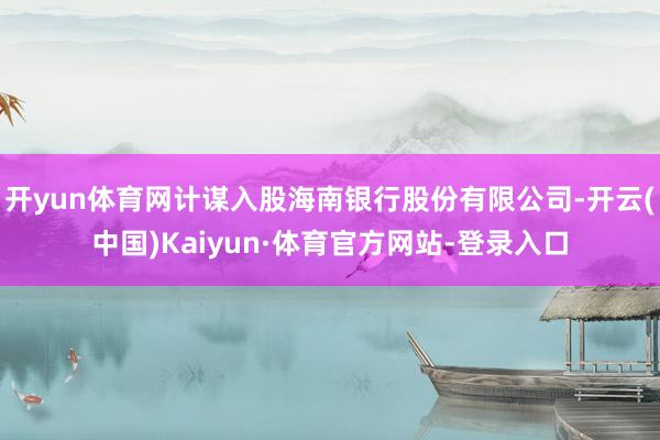 开yun体育网计谋入股海南银行股份有限公司-开云(中国)Kaiyun·体育官方网站-登录入口