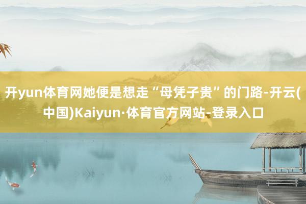 开yun体育网她便是想走“母凭子贵”的门路-开云(中国)Kaiyun·体育官方网站-登录入口