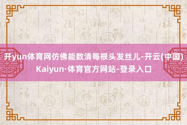 开yun体育网仿佛能数清每根头发丝儿-开云(中国)Kaiyun·体育官方网站-登录入口