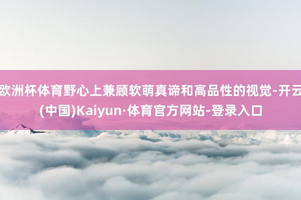 欧洲杯体育野心上兼顾软萌真谛和高品性的视觉-开云(中国)Kaiyun·体育官方网站-登录入口
