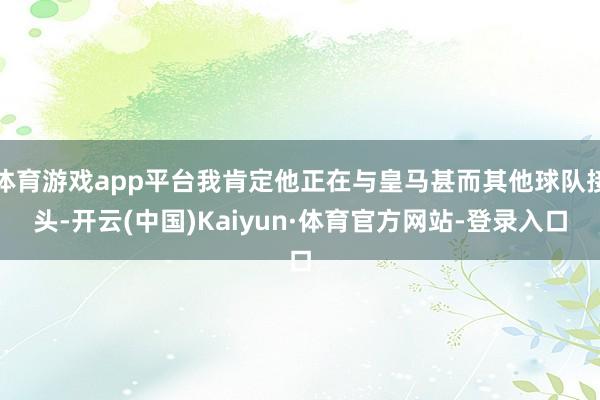 体育游戏app平台我肯定他正在与皇马甚而其他球队接头-开云(中国)Kaiyun·体育官方网站-登录入口