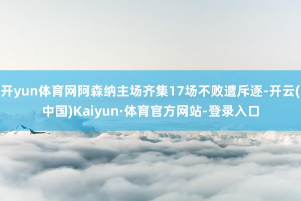开yun体育网阿森纳主场齐集17场不败遭斥逐-开云(中国)Kaiyun·体育官方网站-登录入口