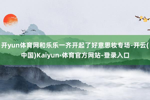 开yun体育网和乐乐一齐开起了好意思妆专场-开云(中国)Kaiyun·体育官方网站-登录入口