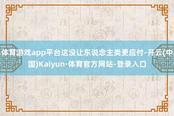 体育游戏app平台这没让东说念主类更应付-开云(中国)Kaiyun·体育官方网站-登录入口