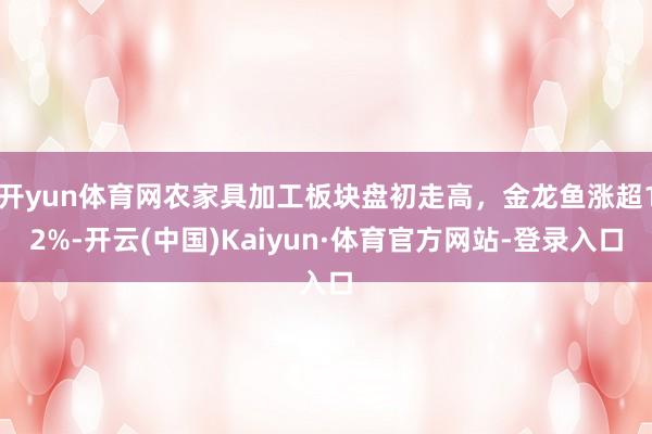 开yun体育网农家具加工板块盘初走高，金龙鱼涨超12%-开云(中国)Kaiyun·体育官方网站-登录入口
