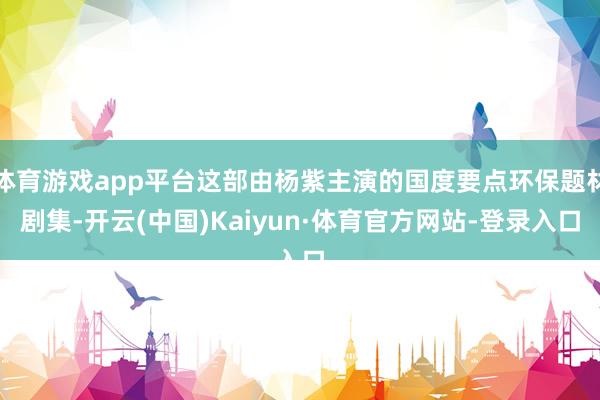 体育游戏app平台这部由杨紫主演的国度要点环保题材剧集-开云(中国)Kaiyun·体育官方网站-登录入口