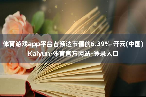 体育游戏app平台占畅达市值的6.39%-开云(中国)Kaiyun·体育官方网站-登录入口