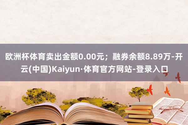 欧洲杯体育卖出金额0.00元；融券余额8.89万-开云(中国)Kaiyun·体育官方网站-登录入口