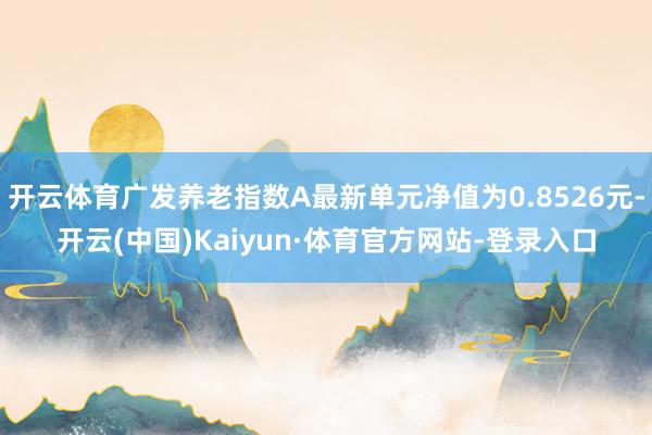 开云体育广发养老指数A最新单元净值为0.8526元-开云(中国)Kaiyun·体育官方网站-登录入口