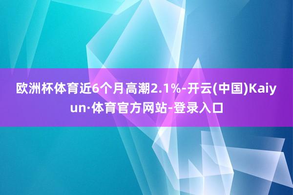 欧洲杯体育近6个月高潮2.1%-开云(中国)Kaiyun·体育官方网站-登录入口