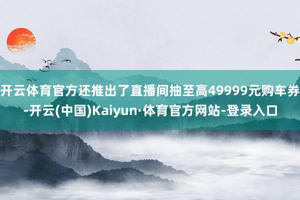 开云体育官方还推出了直播间抽至高49999元购车券-开云(中国)Kaiyun·体育官方网站-登录入口
