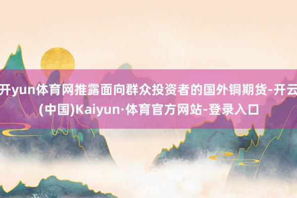 开yun体育网推露面向群众投资者的国外铜期货-开云(中国)Kaiyun·体育官方网站-登录入口
