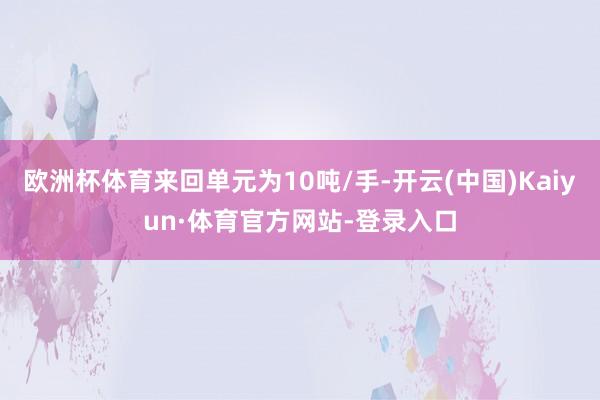 欧洲杯体育来回单元为10吨/手-开云(中国)Kaiyun·体育官方网站-登录入口