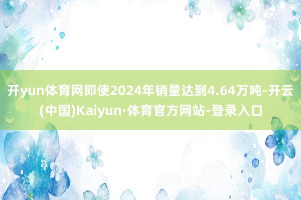 开yun体育网即使2024年销量达到4.64万吨-开云(中国)Kaiyun·体育官方网站-登录入口