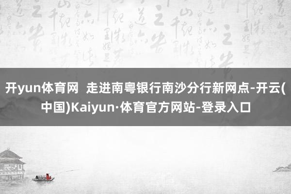 开yun体育网  走进南粤银行南沙分行新网点-开云(中国)Kaiyun·体育官方网站-登录入口