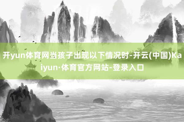 开yun体育网当孩子出现以下情况时-开云(中国)Kaiyun·体育官方网站-登录入口