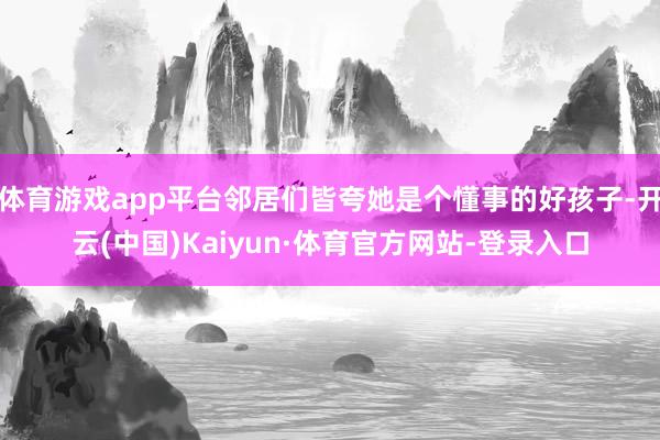 体育游戏app平台邻居们皆夸她是个懂事的好孩子-开云(中国)Kaiyun·体育官方网站-登录入口