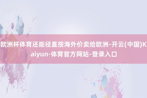 欧洲杯体育还能径直按海外价卖给欧洲-开云(中国)Kaiyun·体育官方网站-登录入口