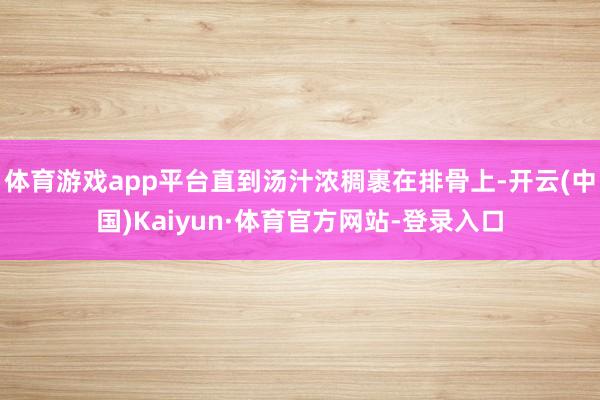 体育游戏app平台直到汤汁浓稠裹在排骨上-开云(中国)Kaiyun·体育官方网站-登录入口