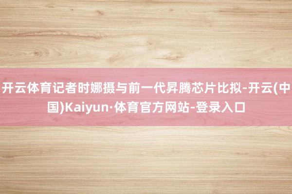 开云体育记者时娜摄　　与前一代昇腾芯片比拟-开云(中国)Kaiyun·体育官方网站-登录入口